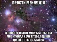 ПРОСТИ МЕНЯ!)))))) Я ЛЮБЛЮ ТЕБЯ,НЕ МОГУ БЕЗ ТЕБЯ,ТЫ МНЕ НУЖНА,Я ХОЧУ К ТЕБЕ,Я ДЫШУ ТОБОЙ.))))) Алеся ЗАЙКА.