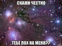 Скажи честно Тебе пох на менЯ??