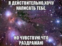 Я действительно хочу написать тебе, но чувствую,что раздражаю