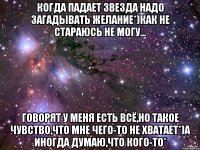 Когда падает звезда надо загадывать желание*)Как не стараюсь не могу... Говорят у меня есть всё,но такое чувство,что мне чего-то не хватает*)А иногда думаю,что Кого-то*