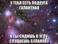 У тебя есть подруга галантная А ты сидишь в углу, слушаешь Буланову