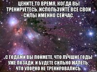 Цените то время, когда вы тренируетесь. Используйте все свои силы именно сейчас. С годами вы поймете, что лучшие годы уже позади, и будете сильно жалеть, что упорно не тренировались.