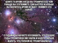 Цените то время, когда вы тренируетесь. Чем раньше вы это поймете, тем быстрее и больше вы научитесь.Время не ждет - поймите это сейчас. С годами Вы начнете осознавать, что лучшие годы тренировок уже ушли, и будете сильно жалеть, что толком не тренировались.