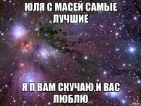 ЮЛЯ С МАСЕЙ САМЫЕ ЛУЧШИЕ Я П ВАМ СКУЧАЮ,И ВАС ЛЮБЛЮ