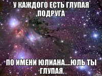 У каждого есть глупая подруга По имени юлиана....юль ты глупая