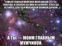 Самый главный мужчина моей жизни это ты, Папочка, и сколько бы мне не было лет, я всегда останусь для тебя маленькой папиной дочкой, а ты — моим главным Мужчиной.