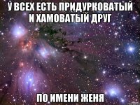 у всех есть придурковатый и хамоватый друг по имени женя