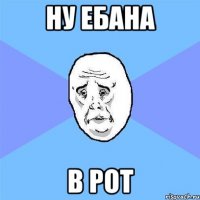 Ну ебана в рот