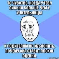 То чувство, когда у тебя сиськи больше, чем у учительницы и родителям не объяснить, почему она ставит плохие оценки.