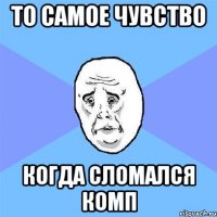 то самое чувство когда сломался комп