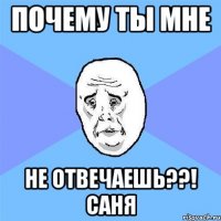 Почему ты мне Не отвечаешь??! Саня