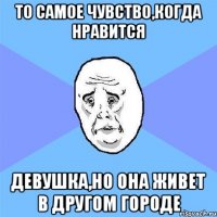 То самое чувство,когда нравится девушка,но она живет в другом городе