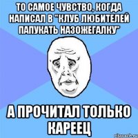 То самое чувство, когда написал в "Клуб Любителей Папукать Назожегалку" А прочитал только кареец