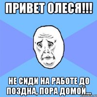 Привет Олеся!!! Не сиди на работе до поздна, пора домой...