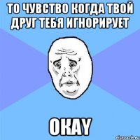 То чувство когда твой друг тебя игнорирует Окаy