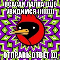 ВСАСАЙ ЛАЛКА ЕЩЁ УВИДИМСЯ )()))))) ОТПРАВЬ ОТВЕТ )))