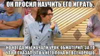 он просил научить его играть, но когда мы начали урок, обматерил, за то что я сказал, что у него пока не всё хорошо