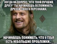 когда на вопрос "кто твой лучший друг?" ты начинаешь вспоминать друзей своего персонажа, начинаешь понимать, что у тебя есть небольшие проблемки...