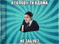 а голову, ти вдома не забув?