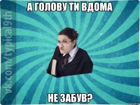 а голову ти вдома не забув?