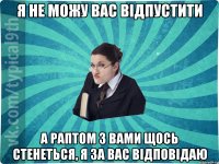 я не можу вас відпустити а раптом з вами щось стенеться, я за вас відповідаю