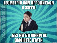 Геометрія вам пргодиться в житті , без неї ви ніким не зможете стати