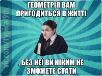 Геометрія вам пригодиться в житті , без неї ви ніким не зможете стати