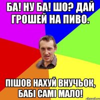 Ба! Ну ба! Шо? дай грошей на пиво. Пішов нахуй внучьок, бабі самі мало!