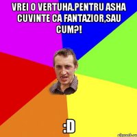 vrei o vertuha.pentru asha cuvinte ca fantazior,sau cum?! :D