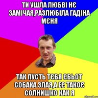 ти ушла любві нє замічая,разлюбіла гадіна мєня так пусть тєбя єбьот собака злая,а еє такоє солнишко как я