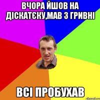 вчора йшов на діскатєку,мав 3 гривні всі пробухав