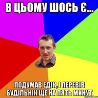 В ЦЬОМУ ШОСЬ Є... ПОДУМАВ ЕДІК, І ПЕРЕВІВ БУДІЛЬНІК ЩЕ НА ПЯТЬ МИНУТ