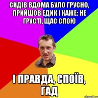 сидів вдома було грусно, прийшов едик і каже: не грусті, щас спою і правда, споїв, гад