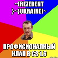 ~[Rezedent }~{Ukraine]~ Профисионалный клан в СS 1.6