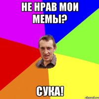 не нрав мои мемы? Сука!