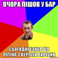 ВЧОРА ПІШОВ У БАР СЬОГОДНІ УЗНАВ ШО ПУТІНА З ВЕРТУХИ ВИРУБИВ