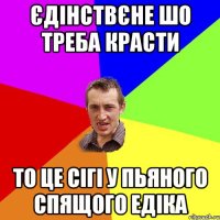 єдінствєне шо треба красти то це сігі у пьяного спящого едіка