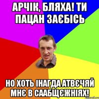 арчік, бляха! ти пацан заєбісь но хоть інагда атвєчяй мнє в саабщєжніях!