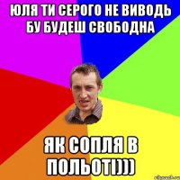 Юля ти Серого не виводь бу будеш свободна Як сопля в польоті)))