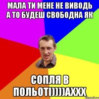 Мала ти мене не виводь а то будеш свободна як Сопля в Польоті))))Аххх