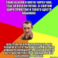 Танюха,коли я вип’ю чарку чаю, Тебе за вуха потягаю, Зі святом щиро привітаю Й такого щастя набажаю: Щоб груди, як в Помели Андерсон, Щоб попка як в J.Lo, А губи Анжеліни Джолі. Щоб мужики розкривши рота, Возили на крутих авто. Щоб квіти всі до ніг кидали, Кожен день клялись в коханні