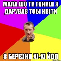 мала шо ти гониш я дарував тобі квіти 8 БЕРЕЗНЯ ХІ-ХІ ЙОП