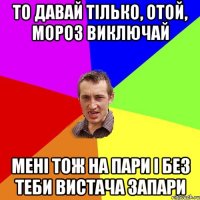 ТО ДАВАЙ ТІЛЬКО, ОТОЙ, МОРОЗ ВИКЛЮЧАЙ МЕНІ ТОЖ НА ПАРИ І БЕЗ ТЕБИ ВИСТАЧА ЗАПАРИ