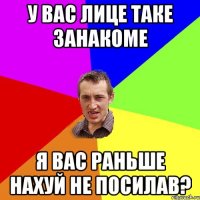 у вас лице таке занакоме я вас раньше нахуй не посилав?