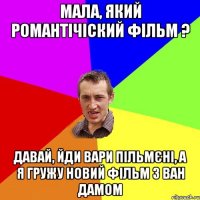 мала, який романтічіский фільм ? давай, йди вари пільмєні, а я гружу новий фільм з ван дамом