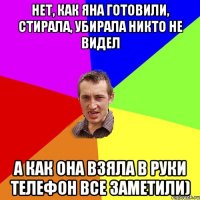 Нет, как Яна готовили, стирала, убирала никто не видел А как она взяла в руки телефон все заметили)