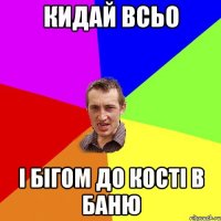 кидай всьо і бігом до кості в баню