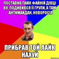 поставив лайк файній дівці вк, подивився її групи, а там - антимайдан, новоросія прибрав той лайк нахуй