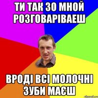 ти так зо мной розговаріваеш вроді всі молочні зуби маєш