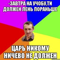 -Завтра на учобу,ти должен лень пораньше Царь никому ничево не должен